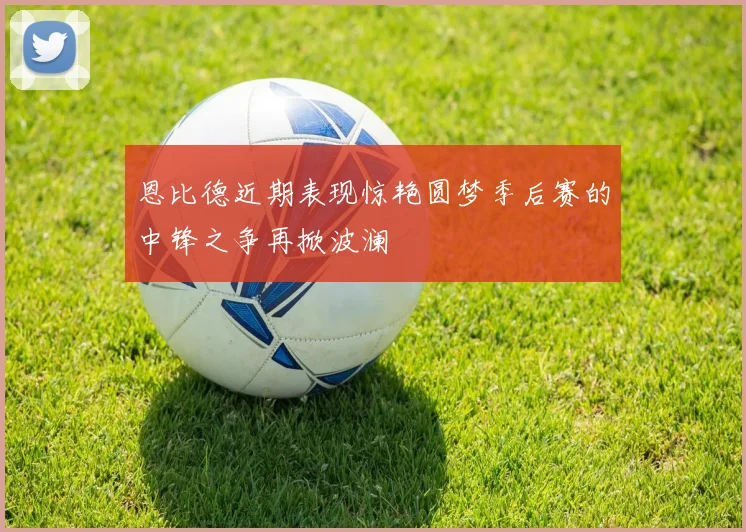 恩比德近期表现惊艳圆梦季后赛的中锋之争再掀波澜