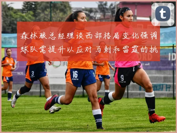 森林狼总经理谈西部格局变化强调球队需提升以应对马刺和雷霆的挑战