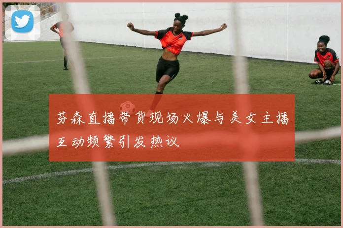芬森直播带货现场火爆与美女主播互动频繁引发热议