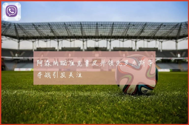 阿森纳瞄准克鲁皮并领先罗杰斯争夺战引发关注