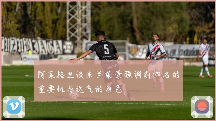 阿莱格里谈米兰前景强调前四名的重要性与运气的角色