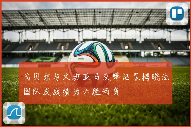 戈贝尔与文班亚马交锋记录揭晓法国队友战绩为六胜两负