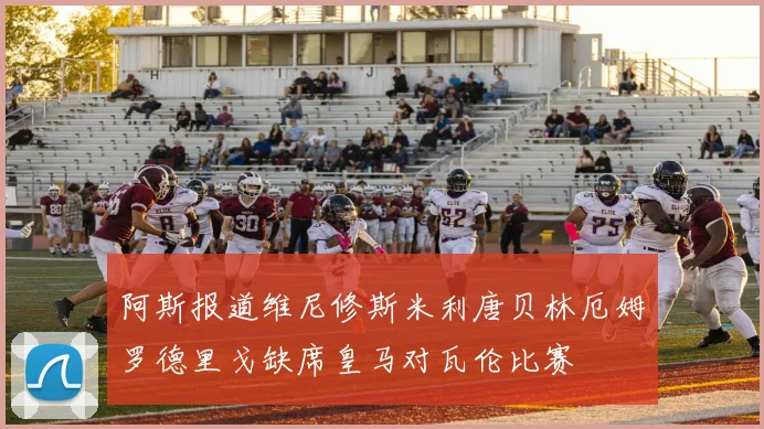 阿斯报道维尼修斯米利唐贝林厄姆罗德里戈缺席皇马对瓦伦比赛