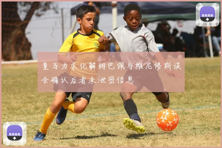 皇马力求化解姆巴佩与维尼修斯误会确认后者未泄密信息