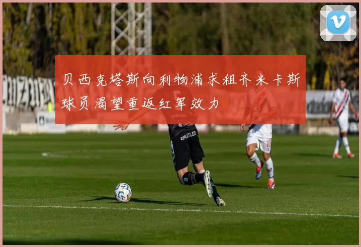 贝西克塔斯向利物浦求租齐米卡斯球员渴望重返红军效力