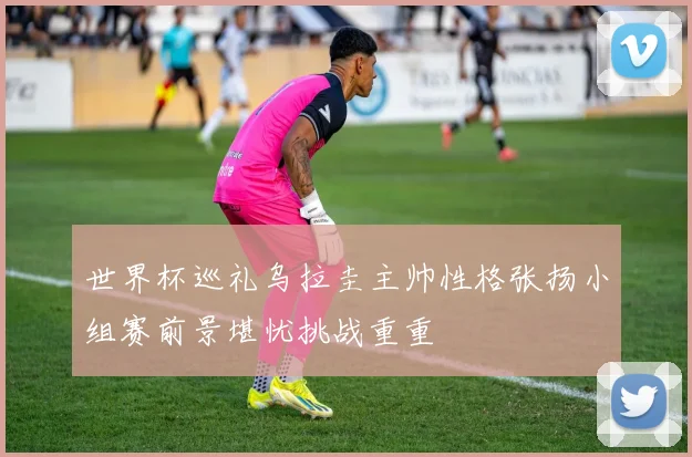 世界杯巡礼乌拉圭主帅性格张扬小组赛前景堪忧挑战重重