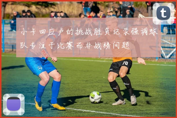 小卡回应卢的挑战胜负记录强调球队专注于比赛而非战绩问题