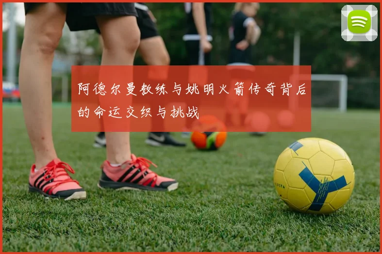 阿德尔曼教练与姚明火箭传奇背后的命运交织与挑战