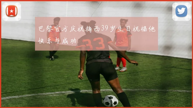 巴黎官方庆祝梅西39岁生日祝福他快乐与成功