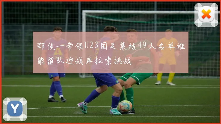 邵佳一带领U23国足集结49人名单谁能留队迎战库拉索挑战
