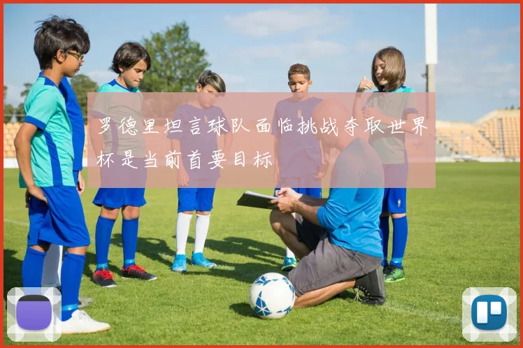 罗德里坦言球队面临挑战夺取世界杯是当前首要目标