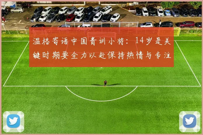 温格寄语中国青训小将：14岁是关键时期要全力以赴保持热情与专注