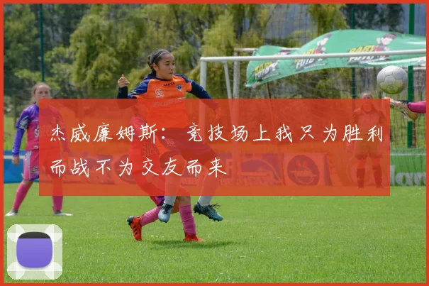 杰威廉姆斯：竞技场上我只为胜利而战不为交友而来