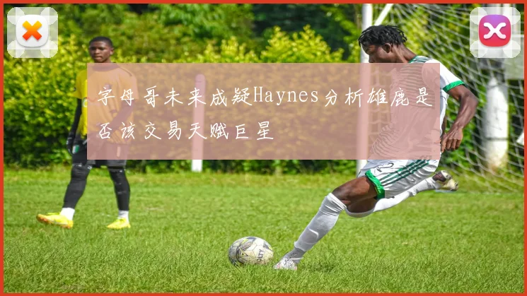 字母哥未来成疑Haynes分析雄鹿是否该交易天赋巨星